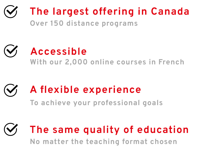 The largest offering in Canada. Over 150 distance programs. Accessible with our 2,000 online courses in French. A flexible experience to achieve your professional goals. The same quality of education no matter the teaching format chosen . 