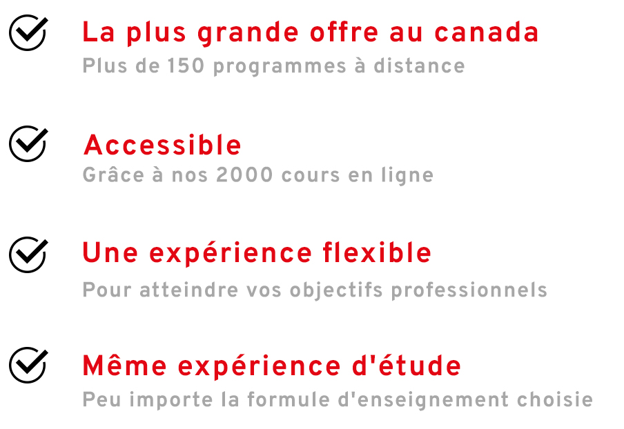 La plus grande offre au Canada:  plus de 150 programmes à distance. Accessiblegrâce à nos 2000 cours en ligne. Une expérience flexible pour atteindre vos objectifs professionnels. Même expérience d'étude, peu importe la formule d'enseignement choisie.